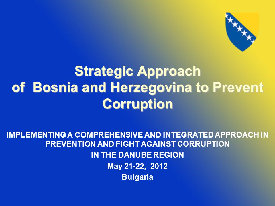 Strategic Approach of Bosnia and Herzegovina to Prevent Corruption IMPLEMENTING A COMPREHENSIVE AND INTEGRATED APPROACH IN PREVENTION AND FIGHT AGAINST CORRUPTION IN THE DANUBE REGION May 21-22, 2012 Bulgaria