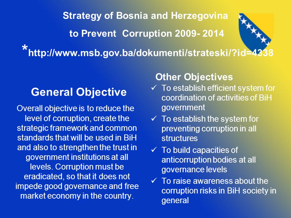 Strategy of Bosnia and Herzegovina to Prevent Corruption *   id=4338 General Objective Overall objective is to reduce the level of corruption, create the strategic framework and common standards that will be used in BiH and also to strengthen the trust in government institutions at all levels.
