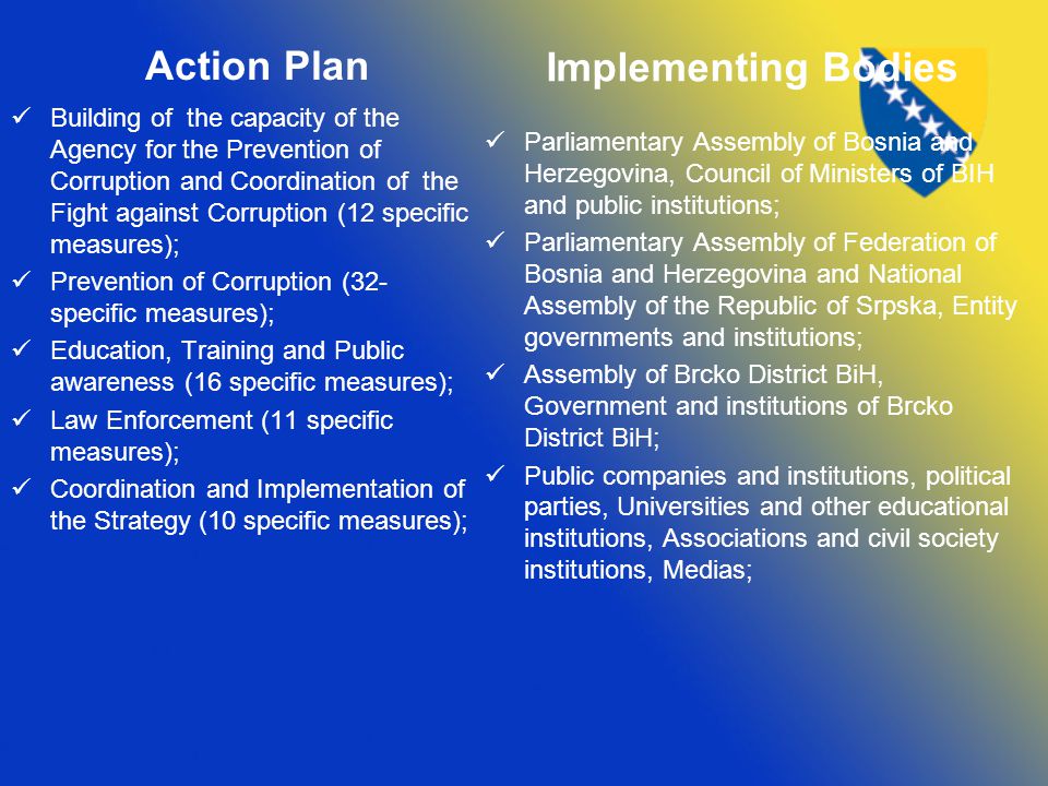 Action Plan Building of the capacity of the Agency for the Prevention of Corruption and Coordination of the Fight against Corruption (12 specific measures); Prevention of Corruption (32- specific measures); Education, Training and Public awareness (16 specific measures); Law Enforcement (11 specific measures); Coordination and Implementation of the Strategy (10 specific measures); Implementing Bodies Parliamentary Assembly of Bosnia and Herzegovina, Council of Ministers of BIH and public institutions; Parliamentary Assembly of Federation of Bosnia and Herzegovina and National Assembly of the Republic of Srpska, Entity governments and institutions; Assembly of Brcko District BiH, Government and institutions of Brcko District BiH; Public companies and institutions, political parties, Universities and other educational institutions, Associations and civil society institutions, Medias;