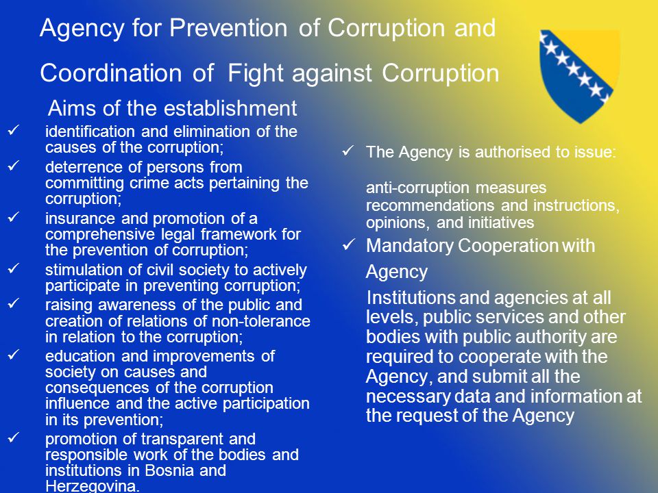 Agency for Prevention of Corruption and Coordination of Fight against Corruption Aims of the establishment identification and elimination of the causes of the corruption; deterrence of persons from committing crime acts pertaining the corruption; insurance and promotion of a comprehensive legal framework for the prevention of corruption; stimulation of civil society to actively participate in preventing corruption; raising awareness of the public and creation of relations of non-tolerance in relation to the corruption; education and improvements of society on causes and consequences of the corruption influence and the active participation in its prevention; promotion of transparent and responsible work of the bodies and institutions in Bosnia and Herzegovina.