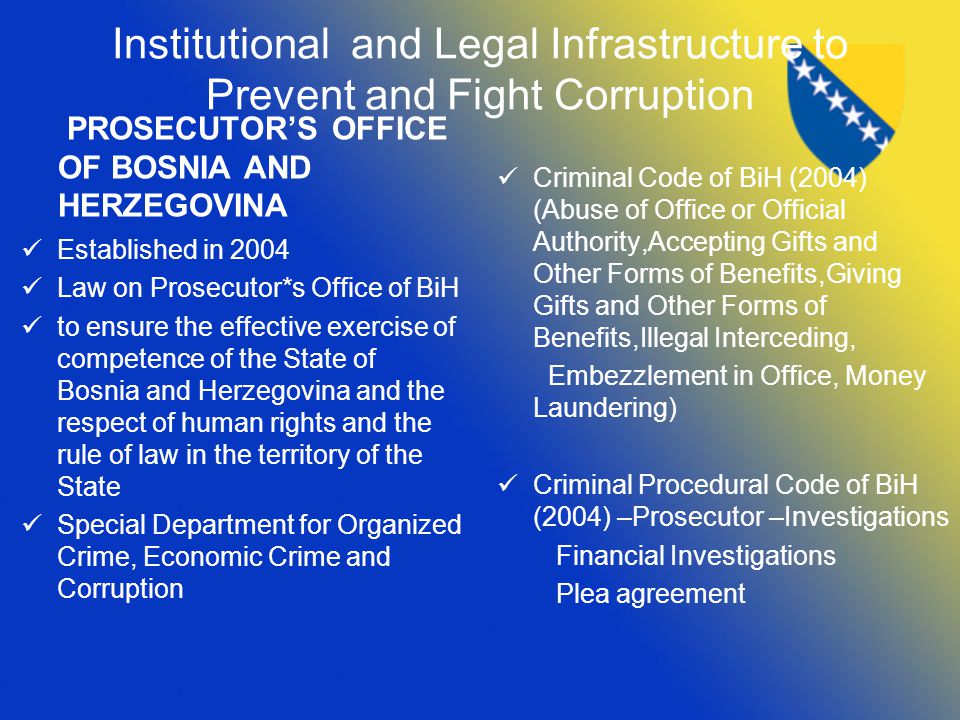 Institutional and Legal Infrastructure to Prevent and Fight Corruption PROSECUTOR’S OFFICE OF BOSNIA AND HERZEGOVINA Established in 2004 Law on Prosecutor*s Office of BiH to ensure the effective exercise of competence of the State of Bosnia and Herzegovina and the respect of human rights and the rule of law in the territory of the State Special Department for Organized Crime, Economic Crime and Corruption Criminal Code of BiH (2004) (Abuse of Office or Official Authority,Accepting Gifts and Other Forms of Benefits,Giving Gifts and Other Forms of Benefits,Illegal Interceding, Embezzlement in Office, Money Laundering) Criminal Procedural Code of BiH (2004) –Prosecutor –Investigations Financial Investigations Plea agreement
