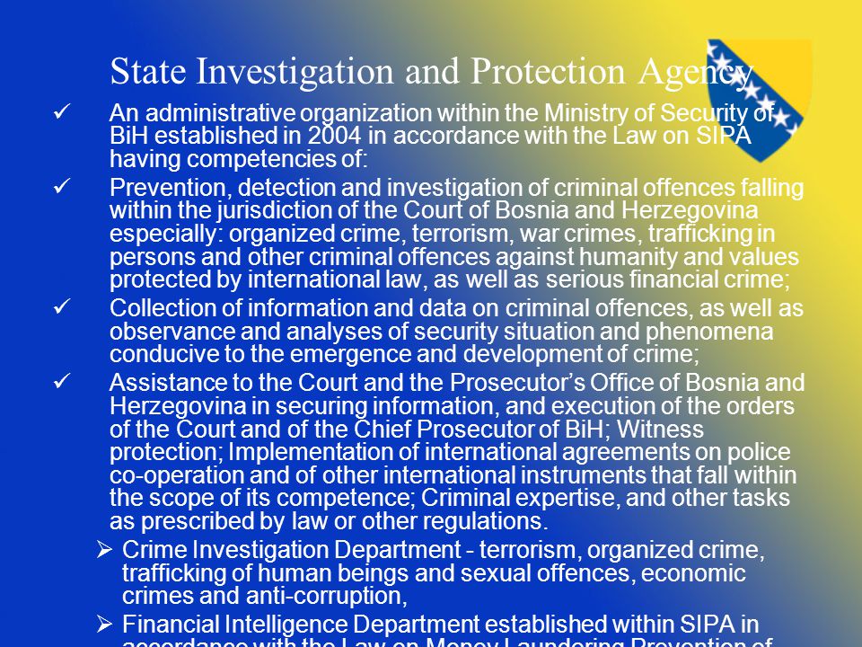 State Investigation and Protection Agency An administrative organization within the Ministry of Security of BiH established in 2004 in accordance with the Law on SIPA having competencies of: Prevention, detection and investigation of criminal offences falling within the jurisdiction of the Court of Bosnia and Herzegovina especially: organized crime, terrorism, war crimes, trafficking in persons and other criminal offences against humanity and values protected by international law, as well as serious financial crime; Collection of information and data on criminal offences, as well as observance and analyses of security situation and phenomena conducive to the emergence and development of crime; Assistance to the Court and the Prosecutor’s Office of Bosnia and Herzegovina in securing information, and execution of the orders of the Court and of the Chief Prosecutor of BiH; Witness protection; Implementation of international agreements on police co-operation and of other international instruments that fall within the scope of its competence; Criminal expertise, and other tasks as prescribed by law or other regulations.