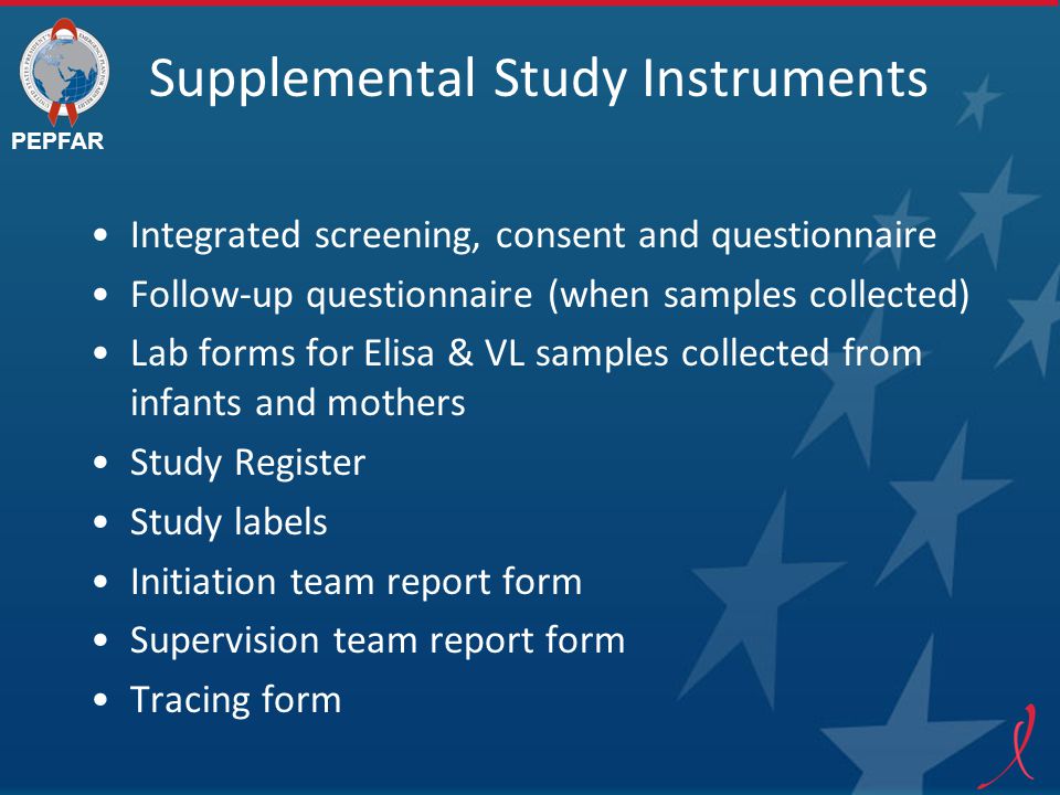 PEPFAR Supplemental Study Instruments Integrated screening, consent and questionnaire Follow-up questionnaire (when samples collected) Lab forms for Elisa & VL samples collected from infants and mothers Study Register Study labels Initiation team report form Supervision team report form Tracing form
