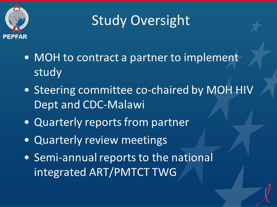 PEPFAR Study Oversight MOH to contract a partner to implement study Steering committee co-chaired by MOH HIV Dept and CDC-Malawi Quarterly reports from partner Quarterly review meetings Semi-annual reports to the national integrated ART/PMTCT TWG