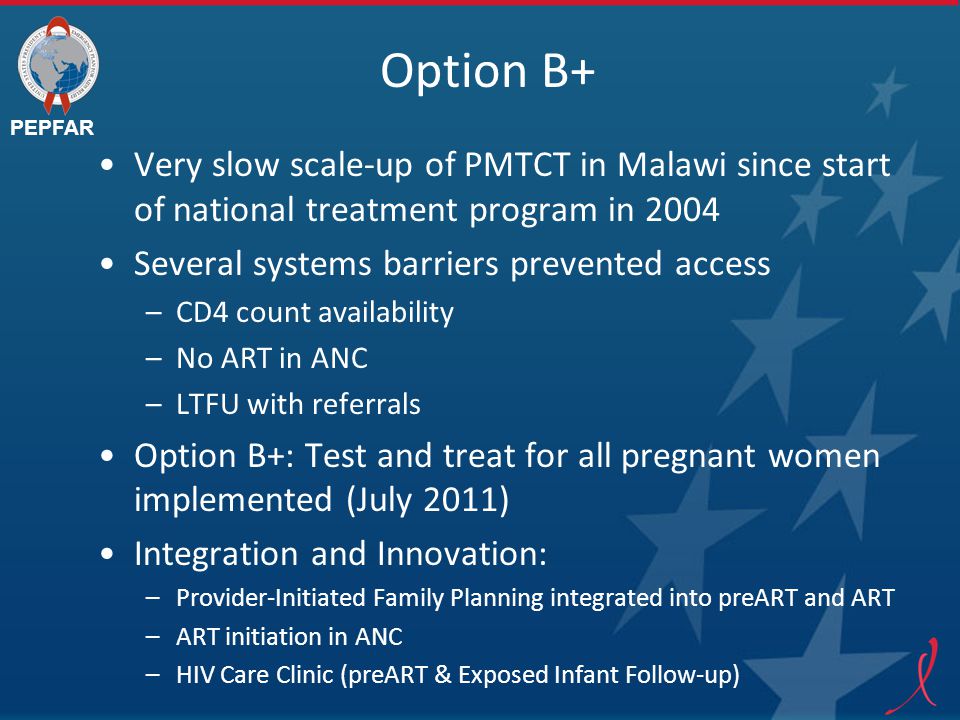 PEPFAR Option B+ Very slow scale-up of PMTCT in Malawi since start of national treatment program in 2004 Several systems barriers prevented access –CD4 count availability –No ART in ANC –LTFU with referrals Option B+: Test and treat for all pregnant women implemented (July 2011) Integration and Innovation: –Provider-Initiated Family Planning integrated into preART and ART –ART initiation in ANC –HIV Care Clinic (preART & Exposed Infant Follow-up)