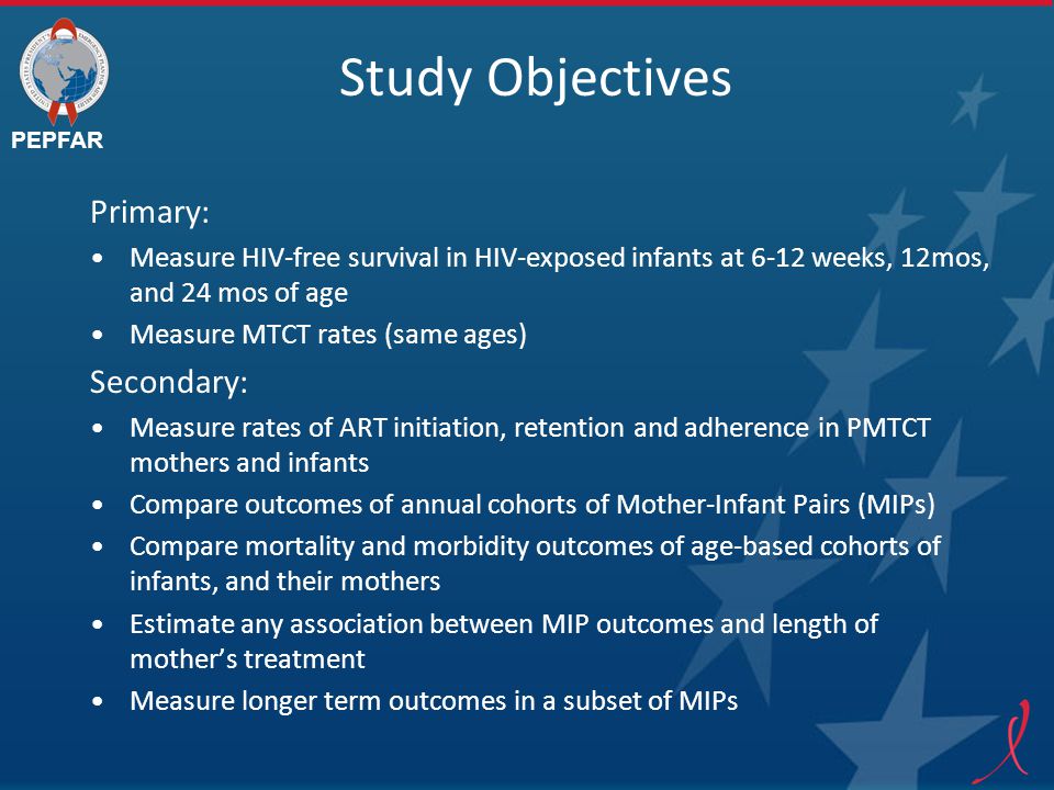 PEPFAR Study Objectives Primary: Measure HIV-free survival in HIV-exposed infants at 6-12 weeks, 12mos, and 24 mos of age Measure MTCT rates (same ages) Secondary: Measure rates of ART initiation, retention and adherence in PMTCT mothers and infants Compare outcomes of annual cohorts of Mother-Infant Pairs (MIPs) Compare mortality and morbidity outcomes of age-based cohorts of infants, and their mothers Estimate any association between MIP outcomes and length of mother’s treatment Measure longer term outcomes in a subset of MIPs