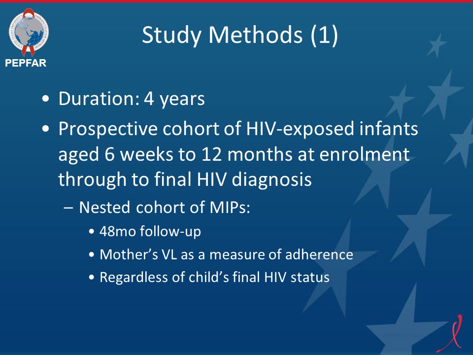 PEPFAR Study Methods (1) Duration: 4 years Prospective cohort of HIV-exposed infants aged 6 weeks to 12 months at enrolment through to final HIV diagnosis –Nested cohort of MIPs: 48mo follow-up Mother’s VL as a measure of adherence Regardless of child’s final HIV status