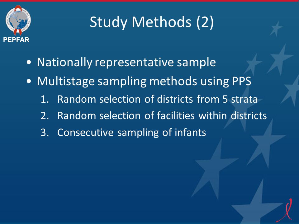 PEPFAR Study Methods (2) Nationally representative sample Multistage sampling methods using PPS 1.Random selection of districts from 5 strata 2.Random selection of facilities within districts 3.Consecutive sampling of infants