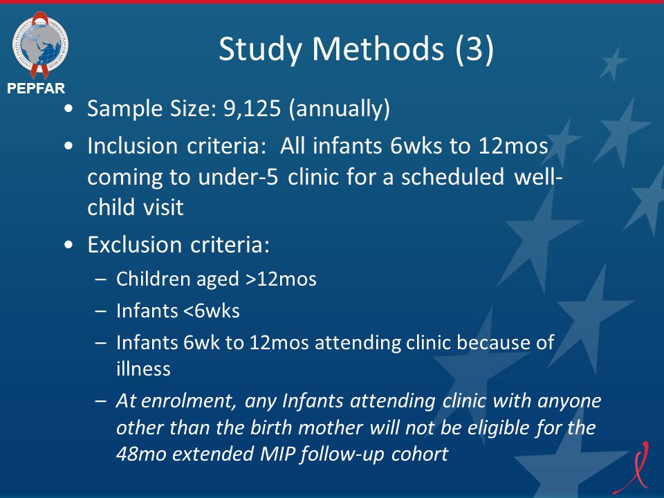 PEPFAR Study Methods (3) Sample Size: 9,125 (annually) Inclusion criteria: All infants 6wks to 12mos coming to under-5 clinic for a scheduled well- child visit Exclusion criteria: –Children aged >12mos –Infants <6wks –Infants 6wk to 12mos attending clinic because of illness –At enrolment, any Infants attending clinic with anyone other than the birth mother will not be eligible for the 48mo extended MIP follow-up cohort
