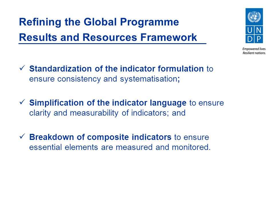 Refining the Global Programme Results and Resources Framework Standardization of the indicator formulation to ensure consistency and systematisation; Simplification of the indicator language to ensure clarity and measurability of indicators; and Breakdown of composite indicators to ensure essential elements are measured and monitored.
