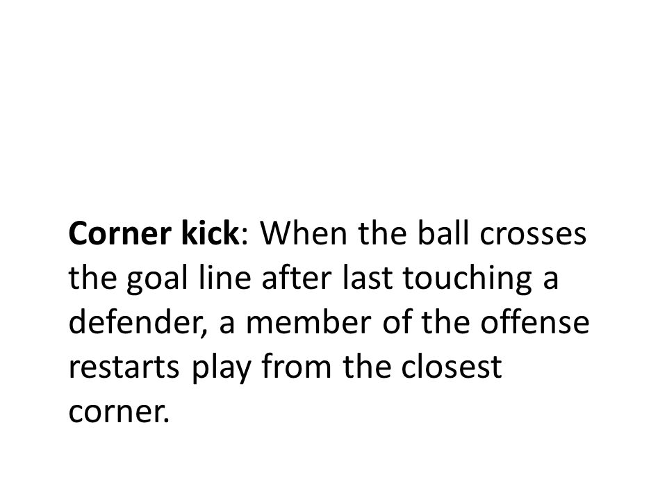 Corner kick: When the ball crosses the goal line after last touching a defender, a member of the offense restarts play from the closest corner.