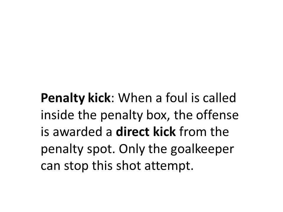 Penalty kick: When a foul is called inside the penalty box, the offense is awarded a direct kick from the penalty spot.