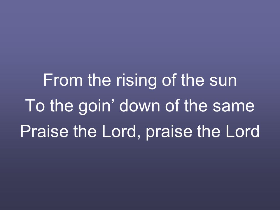 From the rising of the sun To the goin’ down of the same Praise the Lord, praise the Lord