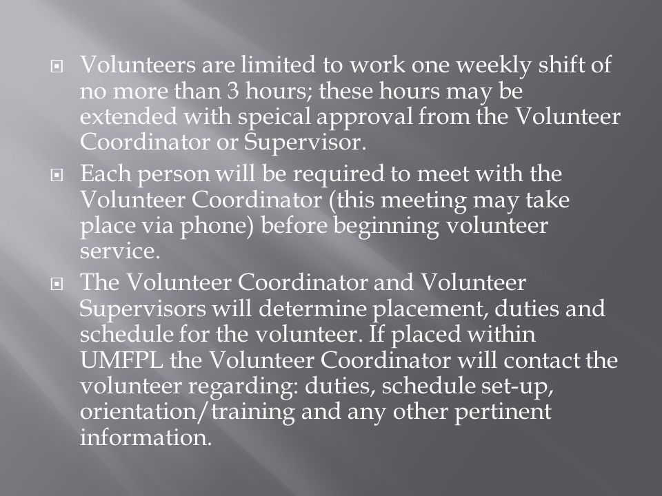  Volunteers are limited to work one weekly shift of no more than 3 hours; these hours may be extended with speical approval from the Volunteer Coordinator or Supervisor.