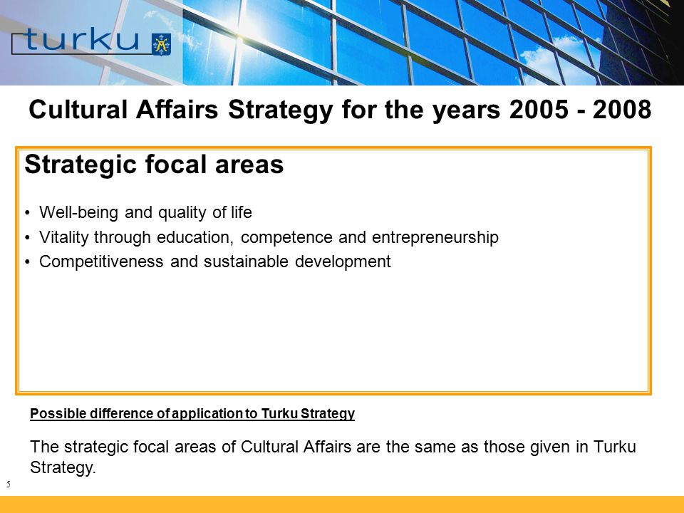 5 Cultural Affairs Strategy for the years Strategic focal areas Well-being and quality of life Vitality through education, competence and entrepreneurship Competitiveness and sustainable development Possible difference of application to Turku Strategy The strategic focal areas of Cultural Affairs are the same as those given in Turku Strategy.