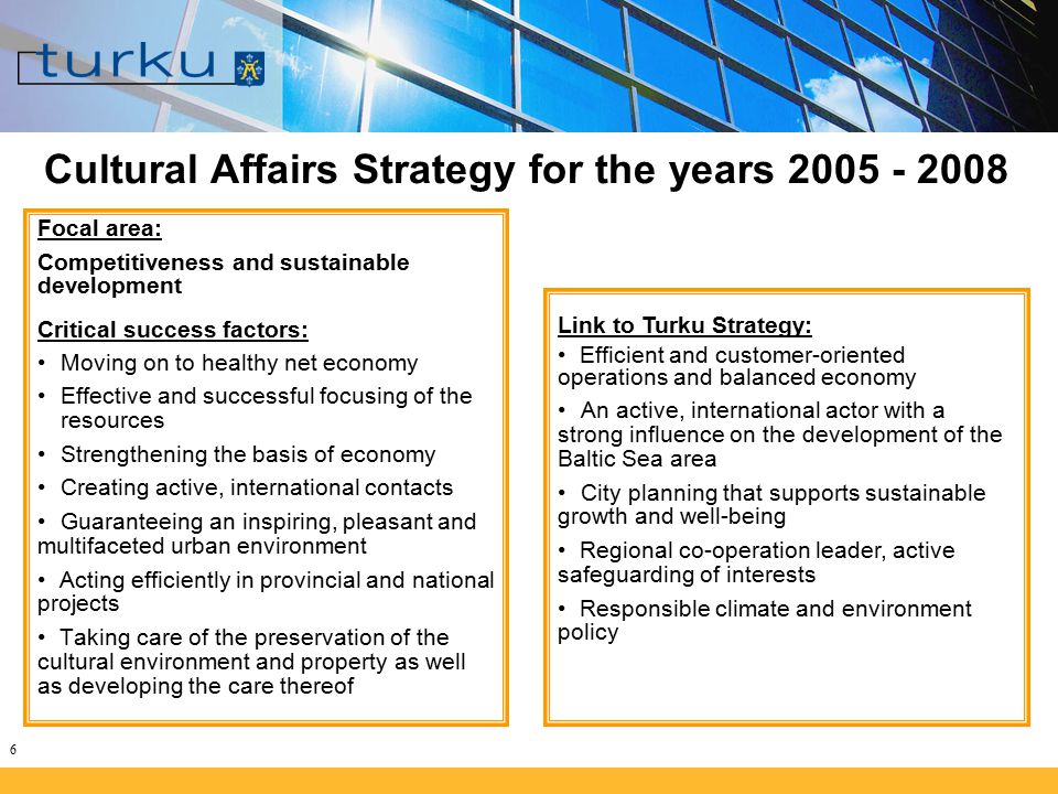 6 Cultural Affairs Strategy for the years Focal area: Competitiveness and sustainable development Critical success factors: Moving on to healthy net economy Effective and successful focusing of the resources Strengthening the basis of economy Creating active, international contacts Guaranteeing an inspiring, pleasant and multifaceted urban environment Acting efficiently in provincial and national projects Taking care of the preservation of the cultural environment and property as well as developing the care thereof Link to Turku Strategy: Efficient and customer-oriented operations and balanced economy An active, international actor with a strong influence on the development of the Baltic Sea area City planning that supports sustainable growth and well-being Regional co-operation leader, active safeguarding of interests Responsible climate and environment policy