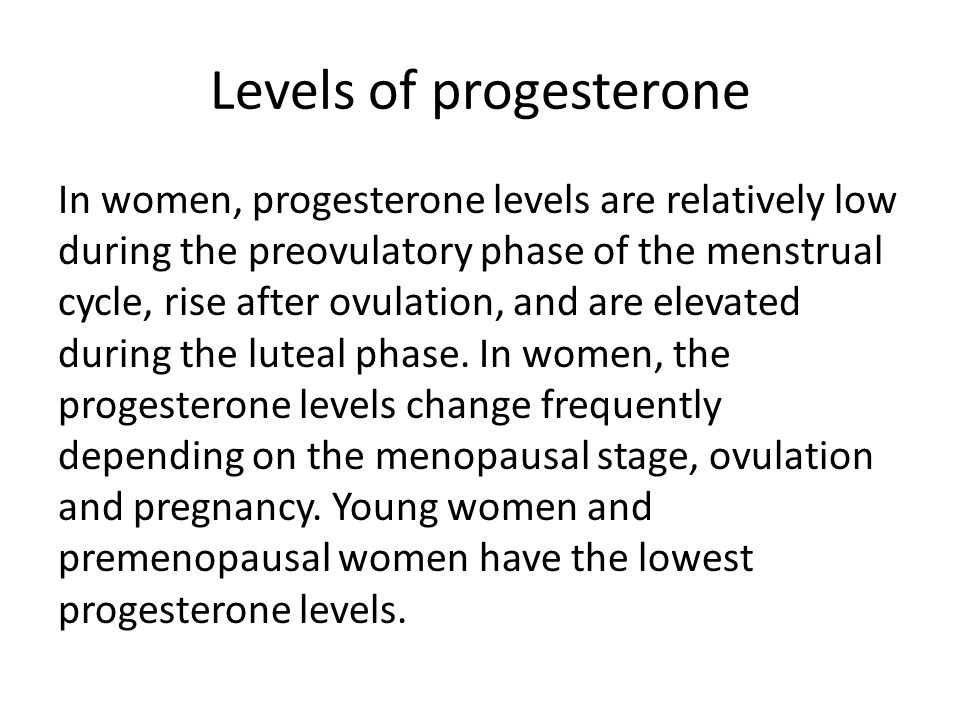 Levels of progesterone In women, progesterone levels are relatively low during the preovulatory phase of the menstrual cycle, rise after ovulation, and are elevated during the luteal phase.