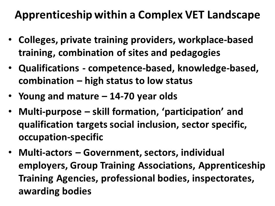 Apprenticeship within a Complex VET Landscape Colleges, private training providers, workplace-based training, combination of sites and pedagogies Qualifications - competence-based, knowledge-based, combination – high status to low status Young and mature – year olds Multi-purpose – skill formation, ‘participation’ and qualification targets social inclusion, sector specific, occupation-specific Multi-actors – Government, sectors, individual employers, Group Training Associations, Apprenticeship Training Agencies, professional bodies, inspectorates, awarding bodies