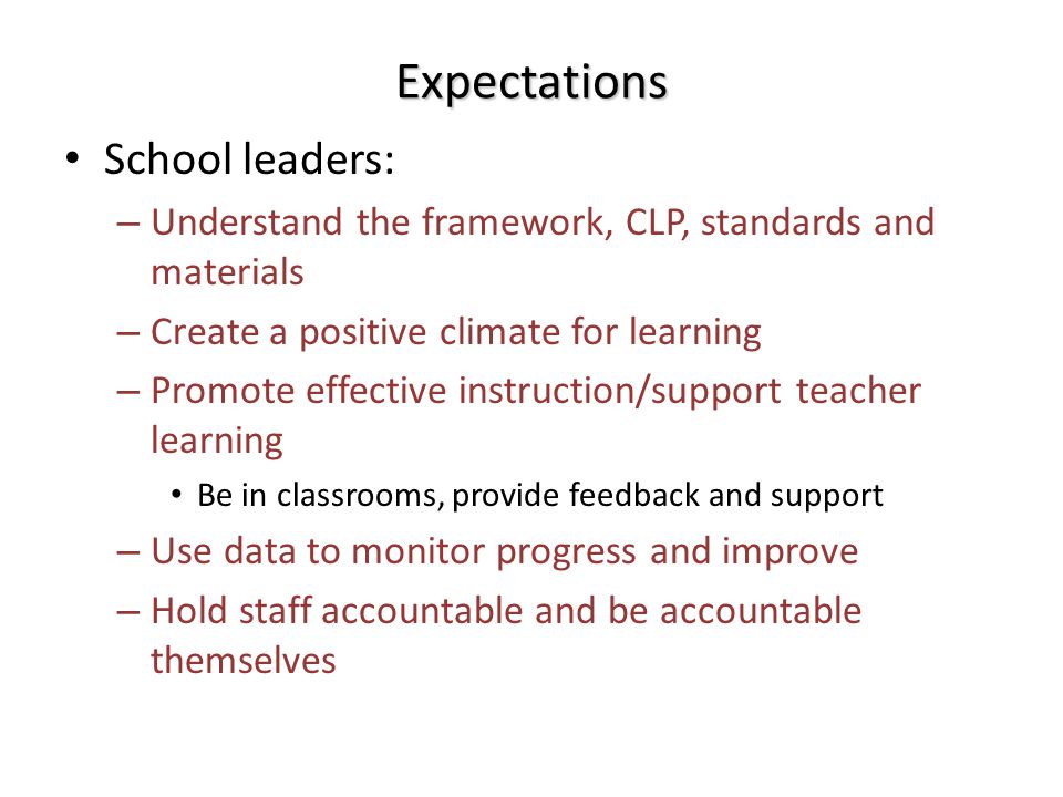 Expectations School leaders: – Understand the framework, CLP, standards and materials – Create a positive climate for learning – Promote effective instruction/support teacher learning Be in classrooms, provide feedback and support – Use data to monitor progress and improve – Hold staff accountable and be accountable themselves