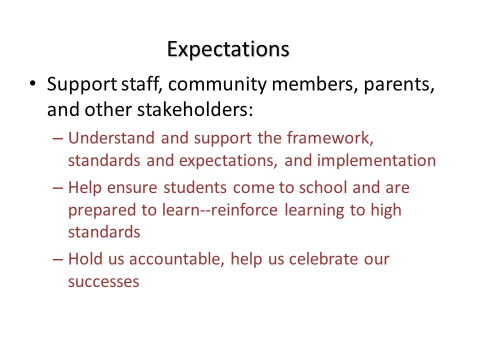 Expectations Support staff, community members, parents, and other stakeholders: – Understand and support the framework, standards and expectations, and implementation – Help ensure students come to school and are prepared to learn--reinforce learning to high standards – Hold us accountable, help us celebrate our successes