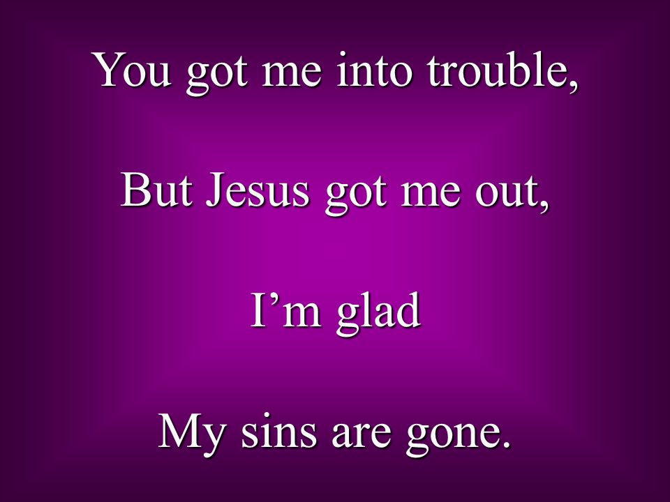 You got me into trouble, But Jesus got me out, I’m glad My sins are gone.