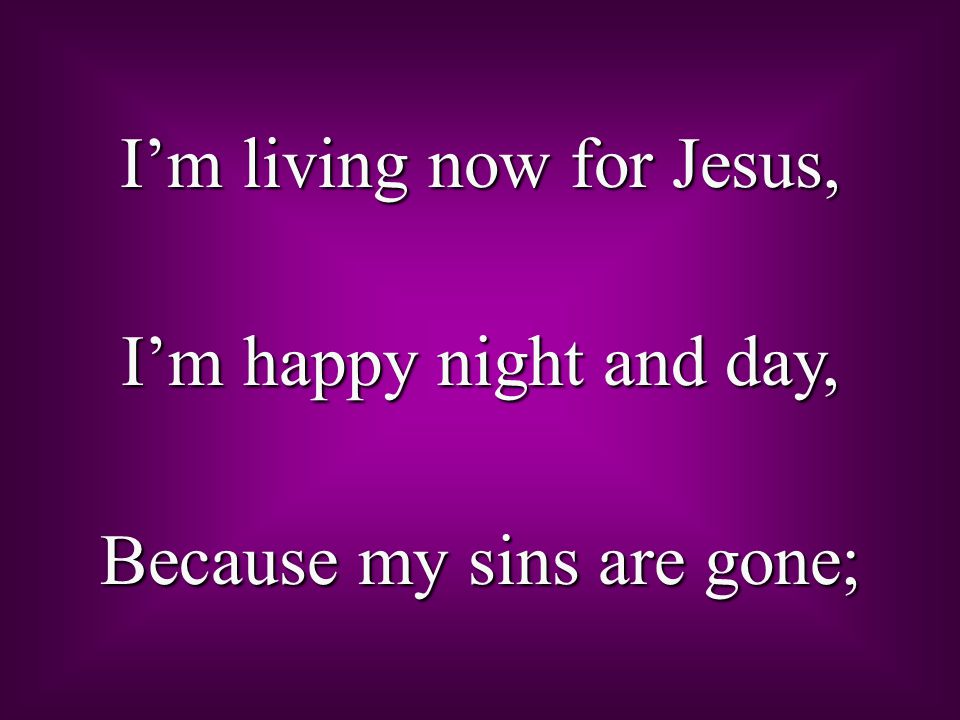 I’m living now for Jesus, I’m happy night and day, Because my sins are gone;