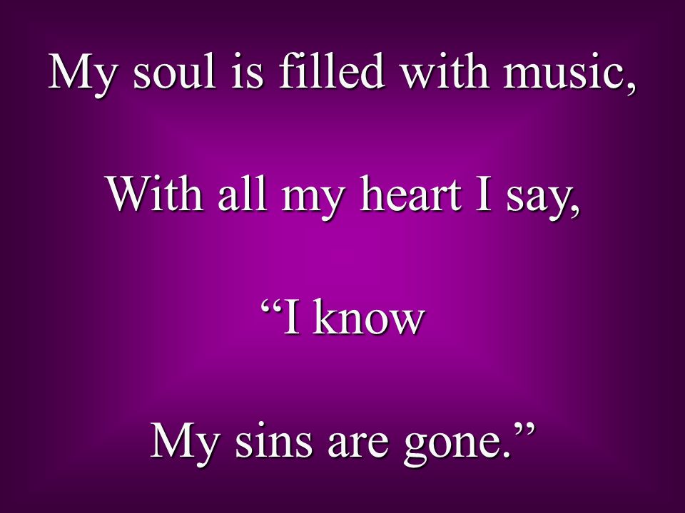 My soul is filled with music, With all my heart I say, I know My sins are gone.
