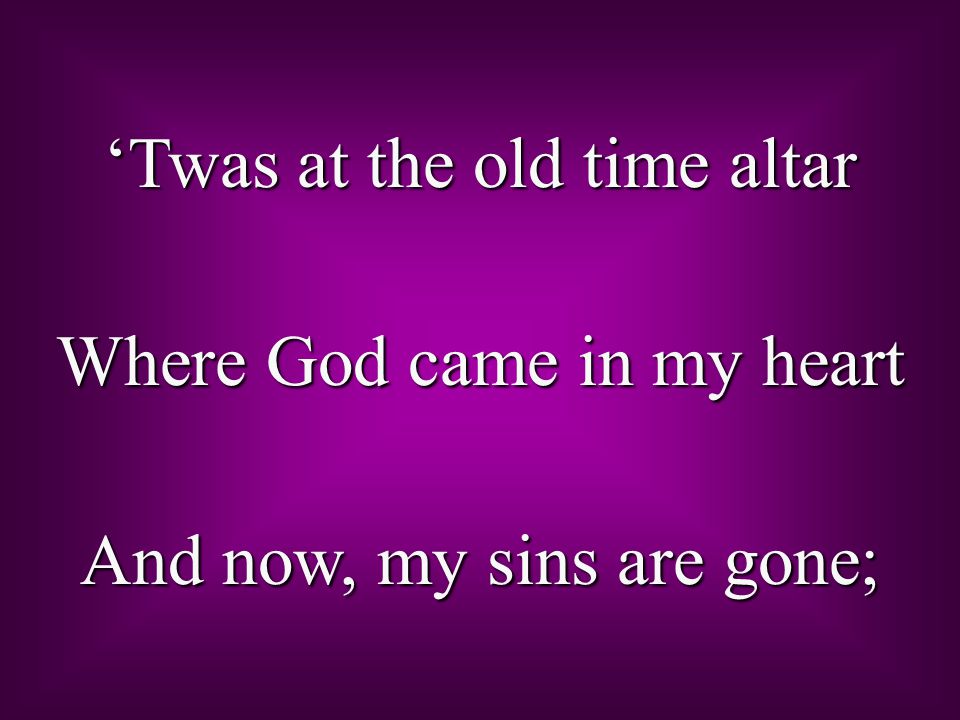 ‘Twas at the old time altar Where God came in my heart And now, my sins are gone;