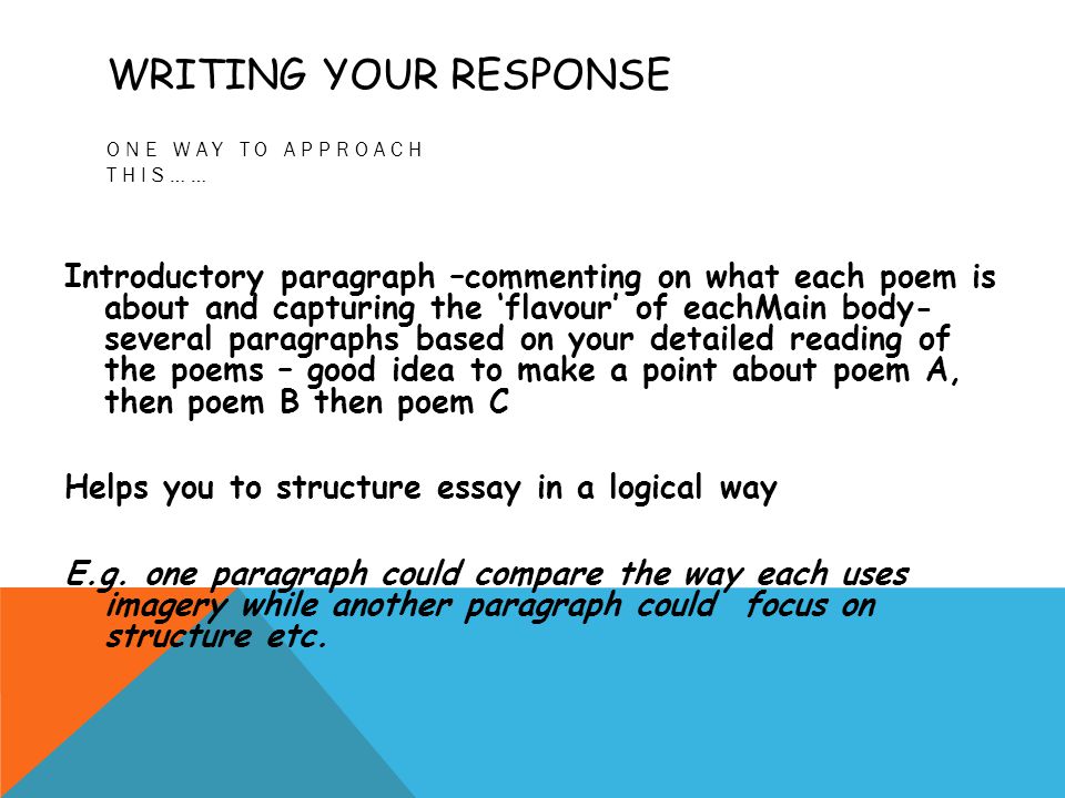 WRITING YOUR RESPONSE ONE WAY TO APPROACH THIS…… Introductory paragraph –commenting on what each poem is about and capturing the ‘flavour’ of eachMain body- several paragraphs based on your detailed reading of the poems – good idea to make a point about poem A, then poem B then poem C Helps you to structure essay in a logical way E.g.