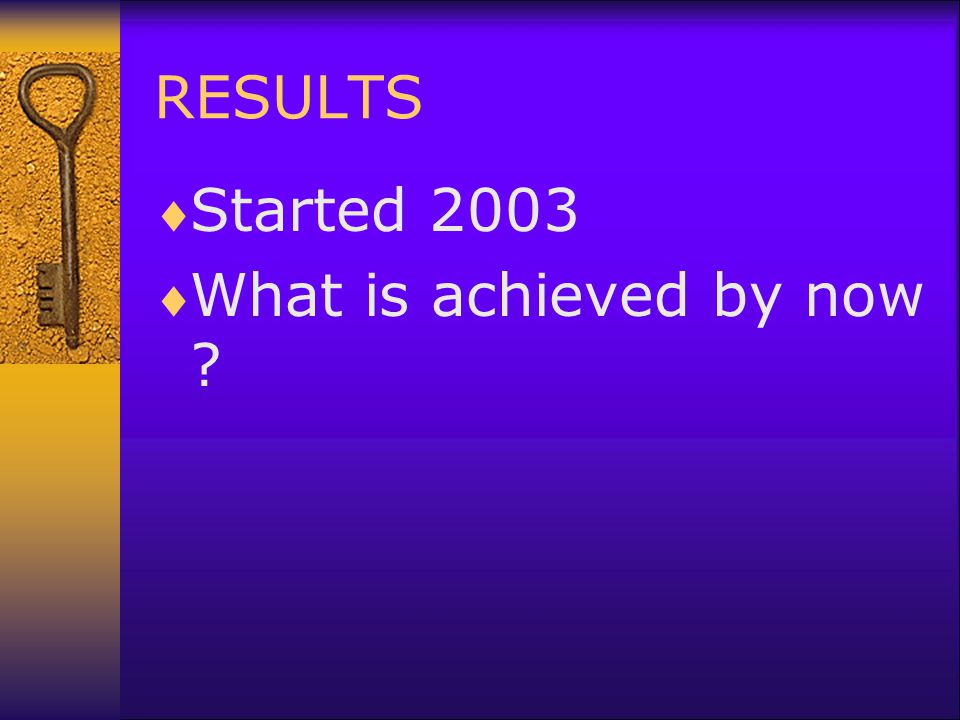 RESULTS  Started 2003  What is achieved by now