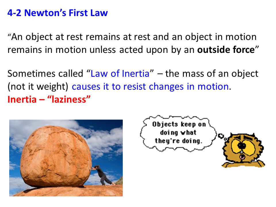 4-2 Newton’s First Law An object at rest remains at rest and an object in motion remains in motion unless acted upon by an outside force Sometimes called Law of Inertia – the mass of an object (not it weight) causes it to resist changes in motion.