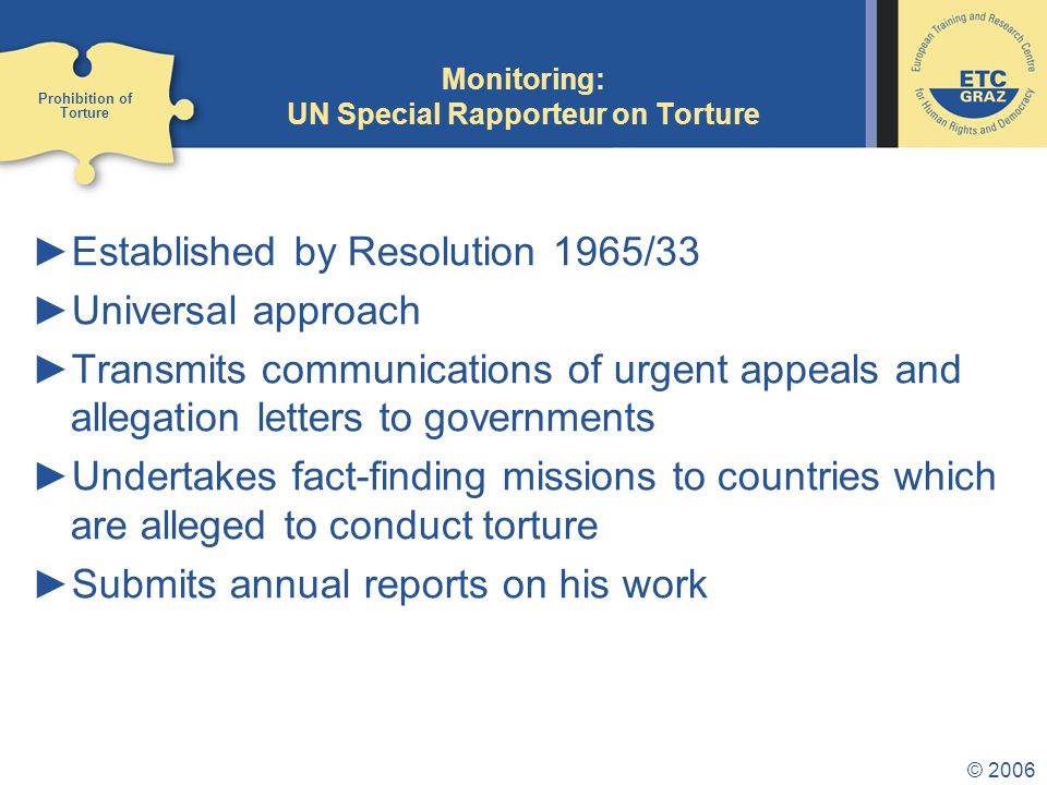 © 2006 Monitoring: UN Special Rapporteur on Torture ►Established by Resolution 1965/33 ►Universal approach ►Transmits communications of urgent appeals and allegation letters to governments ►Undertakes fact-finding missions to countries which are alleged to conduct torture ►Submits annual reports on his work Prohibition of Torture
