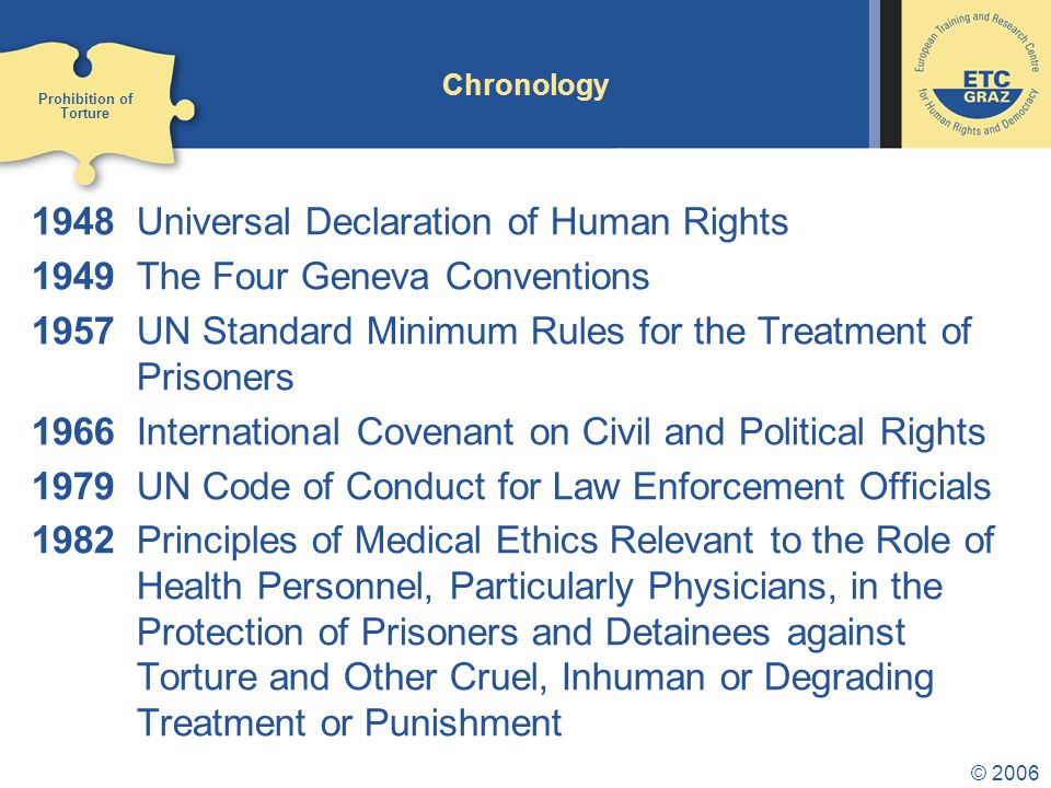 © 2006 Chronology 1948Universal Declaration of Human Rights 1949The Four Geneva Conventions 1957UN Standard Minimum Rules for the Treatment of Prisoners 1966International Covenant on Civil and Political Rights 1979UN Code of Conduct for Law Enforcement Officials 1982Principles of Medical Ethics Relevant to the Role of Health Personnel, Particularly Physicians, in the Protection of Prisoners and Detainees against Torture and Other Cruel, Inhuman or Degrading Treatment or Punishment Prohibition of Torture