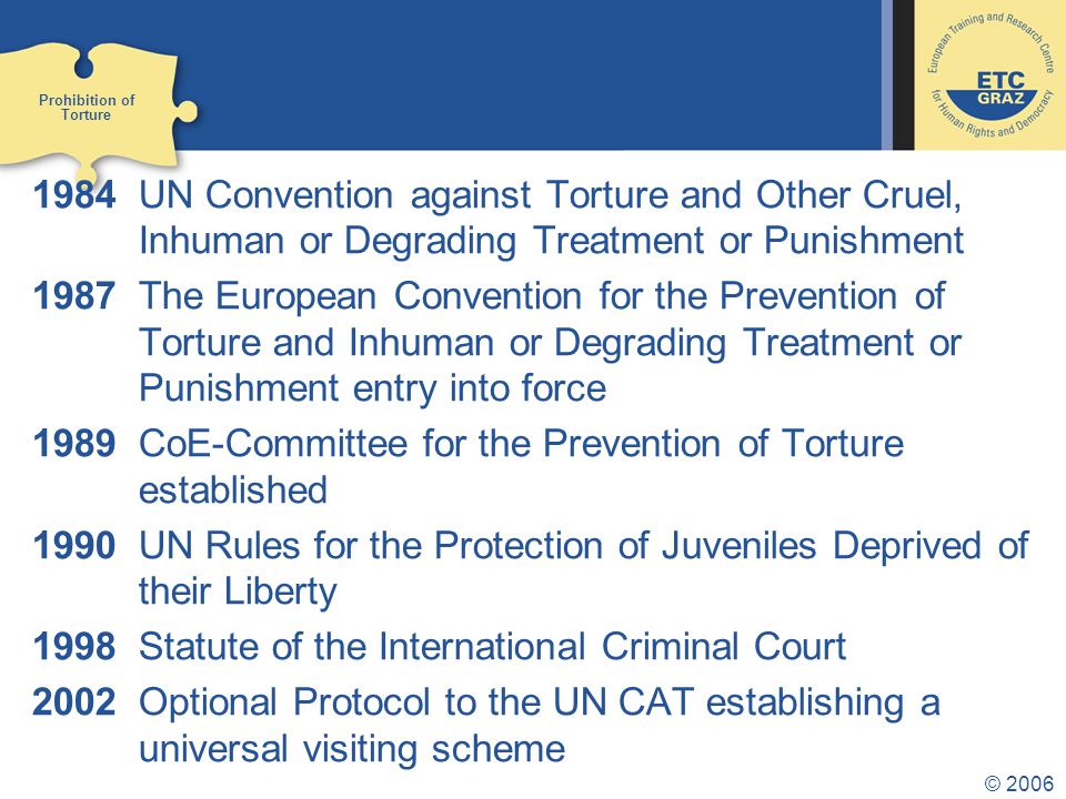 © UN Convention against Torture and Other Cruel, Inhuman or Degrading Treatment or Punishment 1987The European Convention for the Prevention of Torture and Inhuman or Degrading Treatment or Punishment entry into force 1989CoE-Committee for the Prevention of Torture established 1990 UN Rules for the Protection of Juveniles Deprived of their Liberty 1998 Statute of the International Criminal Court 2002Optional Protocol to the UN CAT establishing a universal visiting scheme Prohibition of Torture