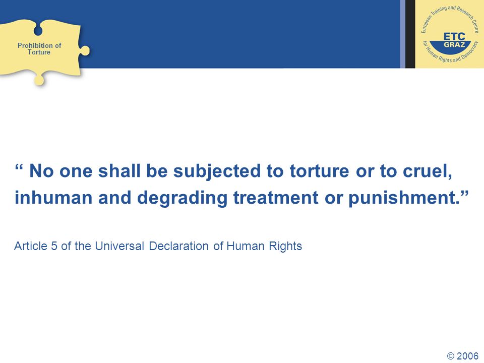 © 2006 No one shall be subjected to torture or to cruel, inhuman and degrading treatment or punishment. Article 5 of the Universal Declaration of Human Rights Prohibition of Torture