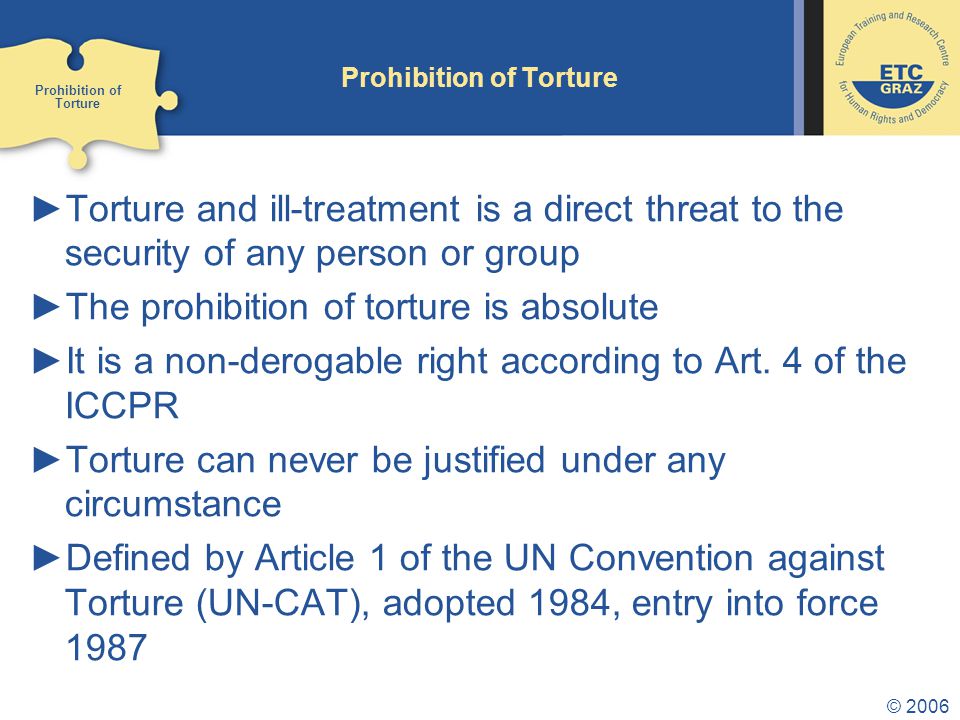 © 2006 Prohibition of Torture ►Torture and ill-treatment is a direct threat to the security of any person or group ►The prohibition of torture is absolute ►It is a non-derogable right according to Art.