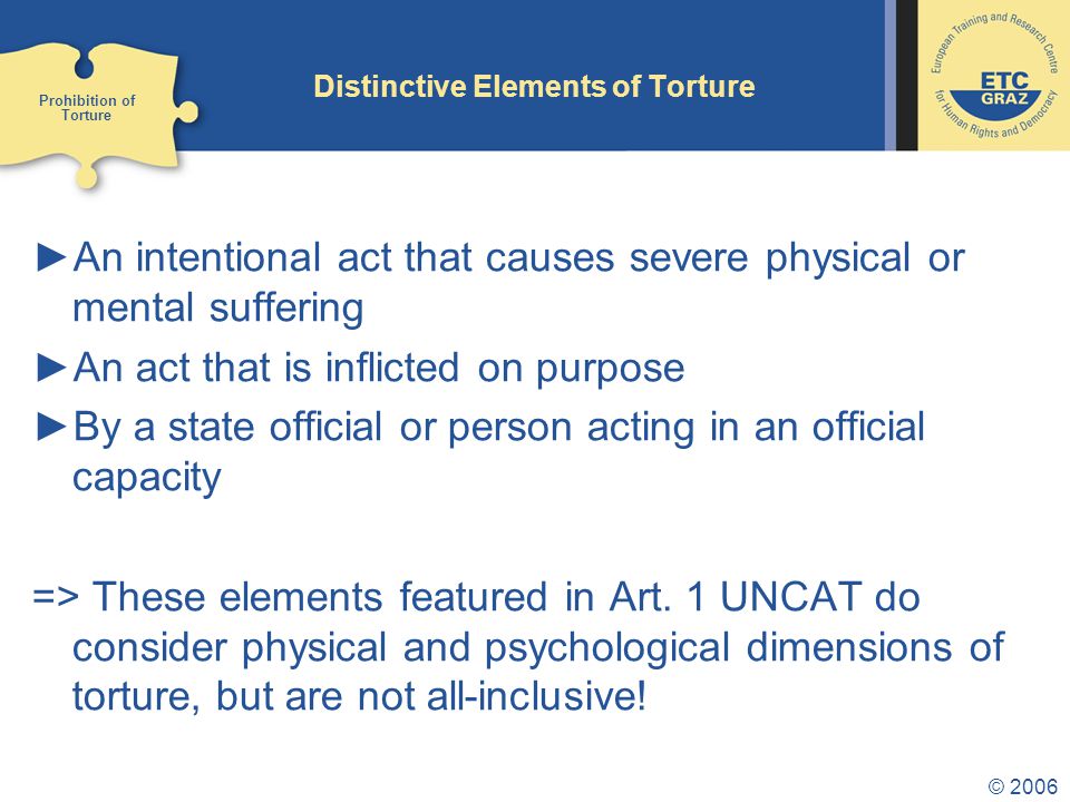 © 2006 Distinctive Elements of Torture ►An intentional act that causes severe physical or mental suffering ►An act that is inflicted on purpose ►By a state official or person acting in an official capacity => These elements featured in Art.