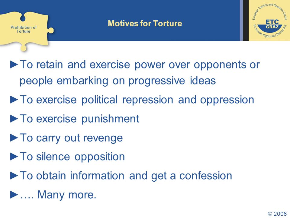 © 2006 Motives for Torture ►To retain and exercise power over opponents or people embarking on progressive ideas ►To exercise political repression and oppression ►To exercise punishment ►To carry out revenge ►To silence opposition ►To obtain information and get a confession ►….
