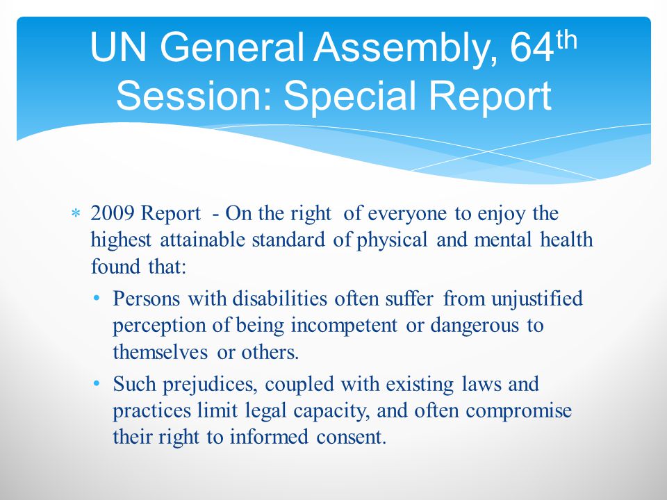  2009 Report - On the right of everyone to enjoy the highest attainable standard of physical and mental health found that: Persons with disabilities often suffer from unjustified perception of being incompetent or dangerous to themselves or others.
