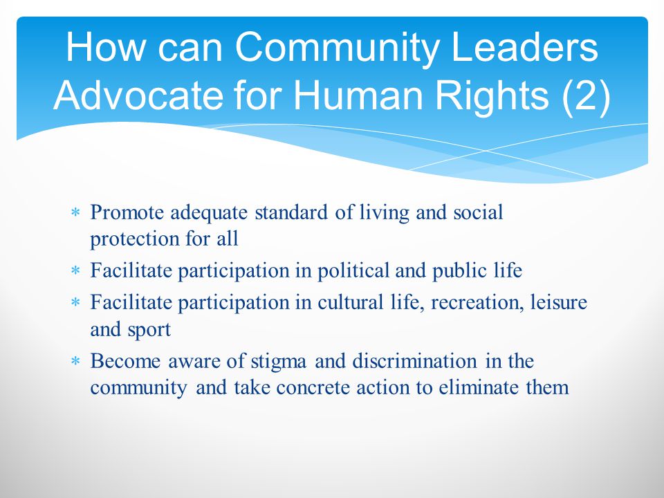  Promote adequate standard of living and social protection for all  Facilitate participation in political and public life  Facilitate participation in cultural life, recreation, leisure and sport  Become aware of stigma and discrimination in the community and take concrete action to eliminate them How can Community Leaders Advocate for Human Rights (2)