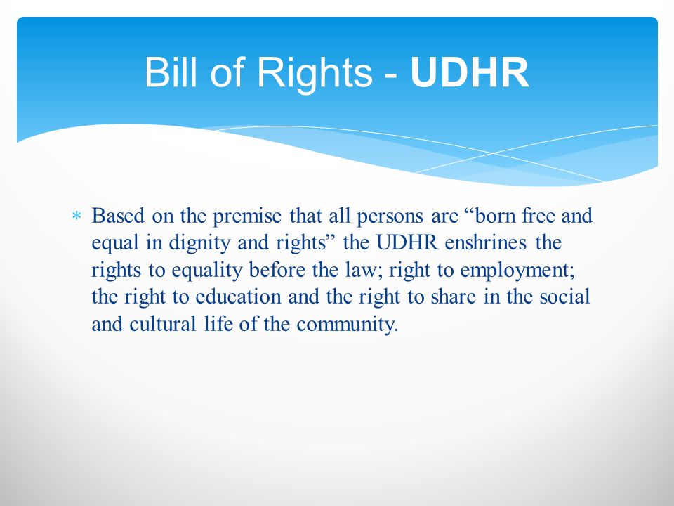  Based on the premise that all persons are born free and equal in dignity and rights the UDHR enshrines the rights to equality before the law; right to employment; the right to education and the right to share in the social and cultural life of the community.