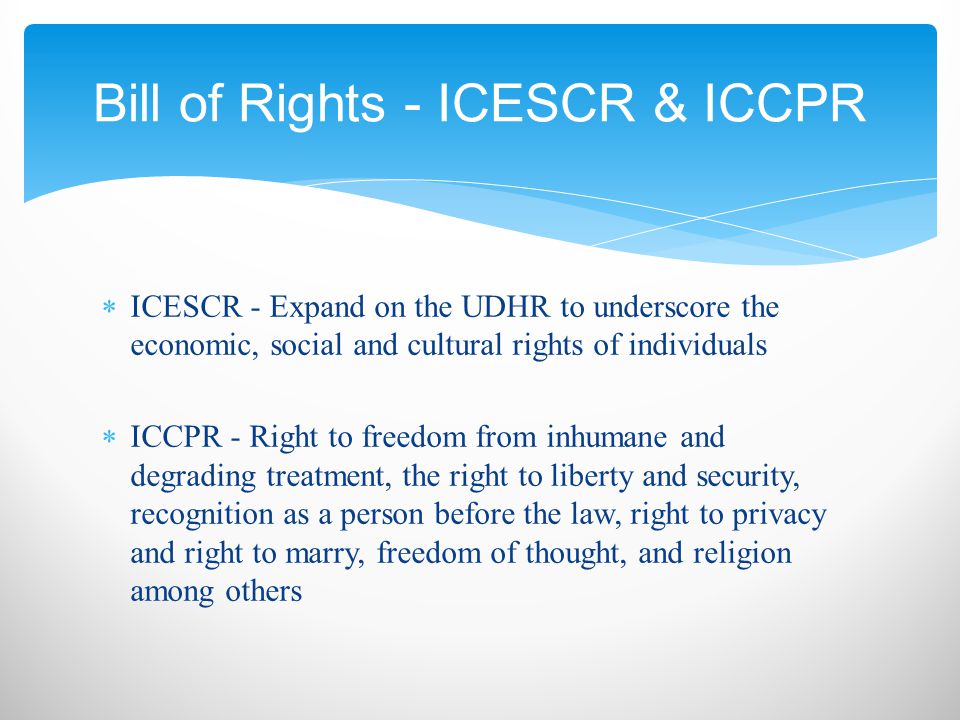  ICESCR - Expand on the UDHR to underscore the economic, social and cultural rights of individuals  ICCPR - Right to freedom from inhumane and degrading treatment, the right to liberty and security, recognition as a person before the law, right to privacy and right to marry, freedom of thought, and religion among others Bill of Rights - ICESCR & ICCPR
