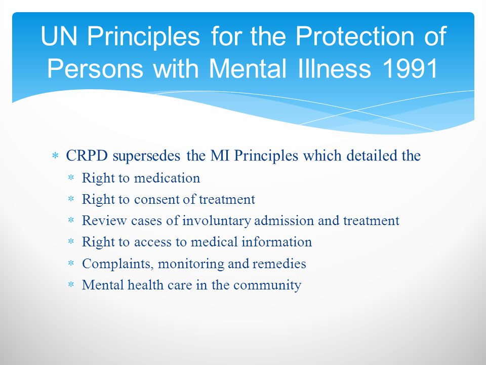  CRPD supersedes the MI Principles which detailed the  Right to medication  Right to consent of treatment  Review cases of involuntary admission and treatment  Right to access to medical information  Complaints, monitoring and remedies  Mental health care in the community UN Principles for the Protection of Persons with Mental Illness 1991