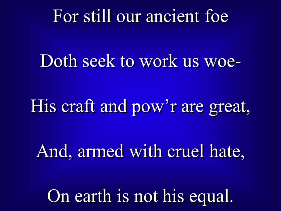For still our ancient foe Doth seek to work us woe- His craft and pow’r are great, And, armed with cruel hate, On earth is not his equal.