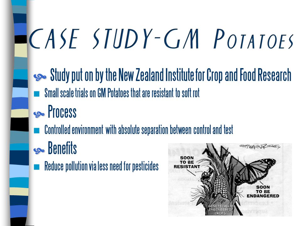  Study put on by the New Zealand Institute for Crop and Food Research Small scale trials on GM Potatoes that are resistant to soft rot   Process Controlled environment with absolute separation between control and test   Benefits Reduce pollution via less need for pesticides