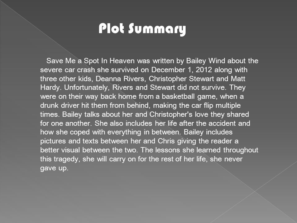 Plot Summary Save Me a Spot In Heaven was written by Bailey Wind about the severe car crash she survived on December 1, 2012 along with three other kids, Deanna Rivers, Christopher Stewart and Matt Hardy.