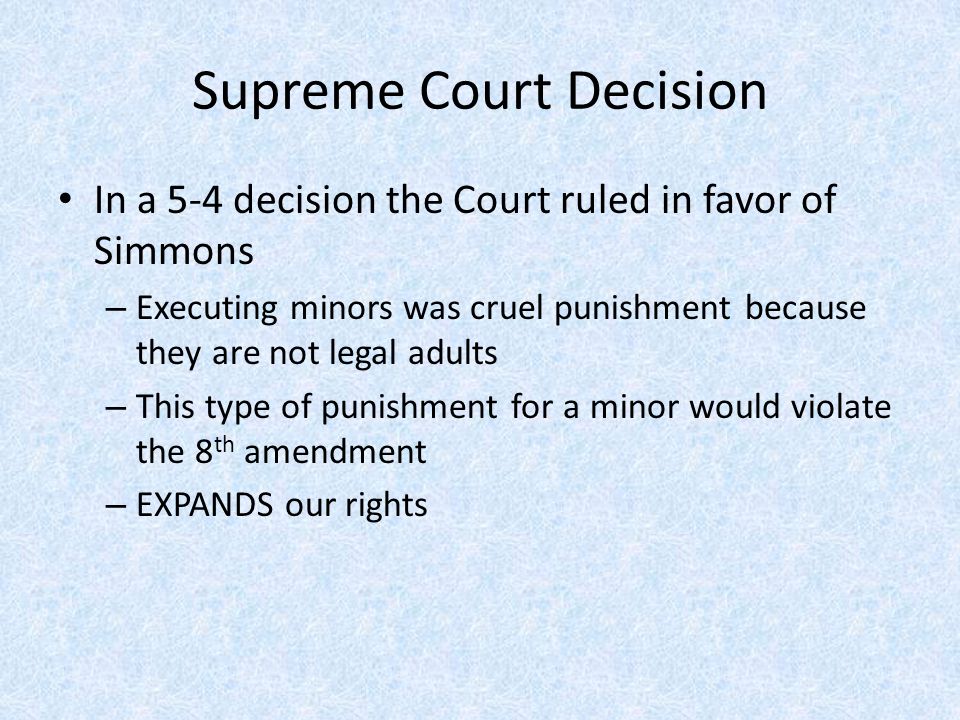 Supreme Court Decision In a 5-4 decision the Court ruled in favor of Simmons – Executing minors was cruel punishment because they are not legal adults – This type of punishment for a minor would violate the 8 th amendment – EXPANDS our rights