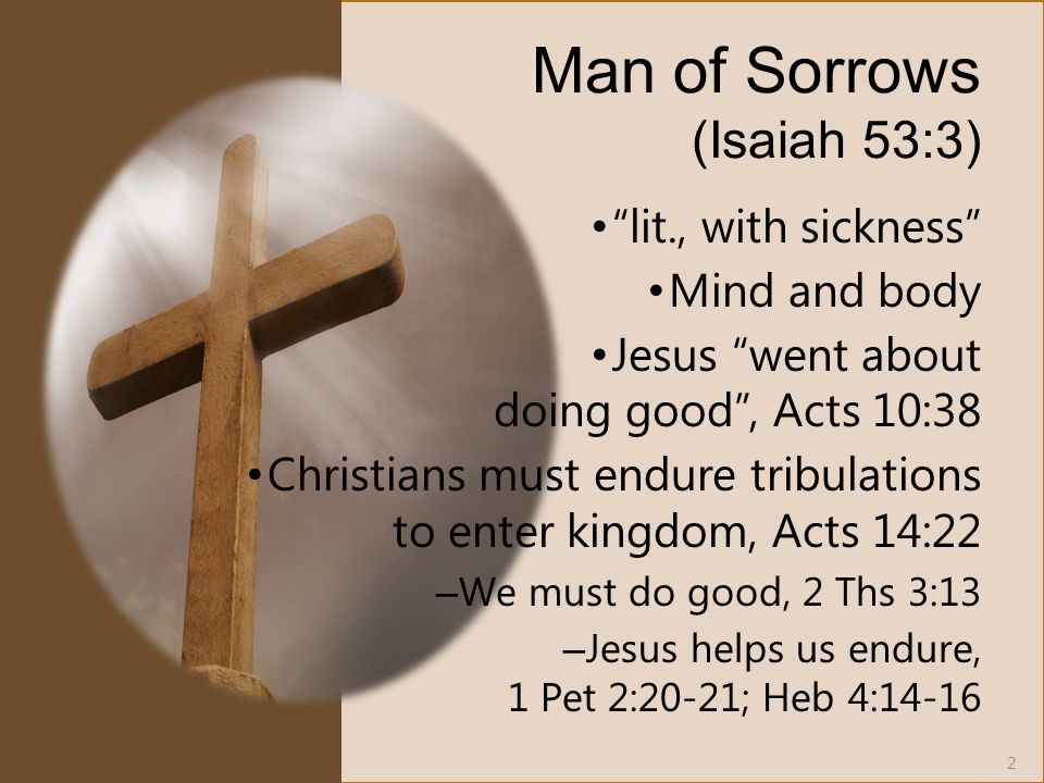 Man of Sorrows (Isaiah 53:3) lit., with sickness Mind and body Jesus went about doing good , Acts 10:38 Christians must endure tribulations to enter kingdom, Acts 14:22 – We must do good, 2 Ths 3:13 – Jesus helps us endure, 1 Pet 2:20-21; Heb 4: