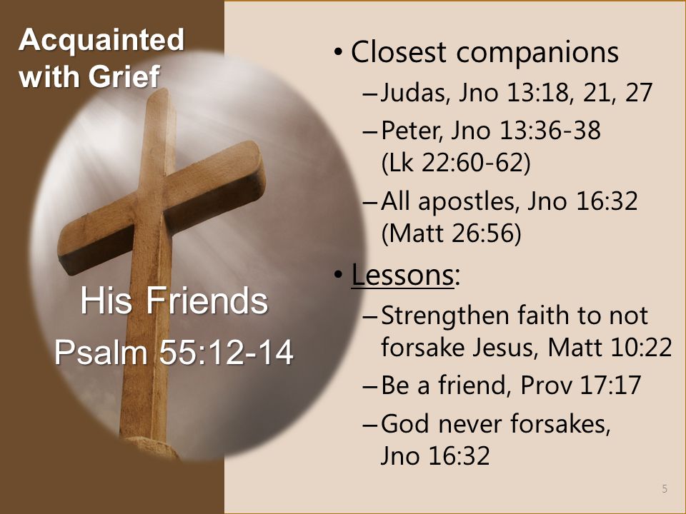 Closest companions – Judas, Jno 13:18, 21, 27 – Peter, Jno 13:36-38 (Lk 22:60-62) – All apostles, Jno 16:32 (Matt 26:56) Lessons: – Strengthen faith to not forsake Jesus, Matt 10:22 – Be a friend, Prov 17:17 – God never forsakes, Jno 16:32 His Friends Psalm 55: Acquainted with Grief