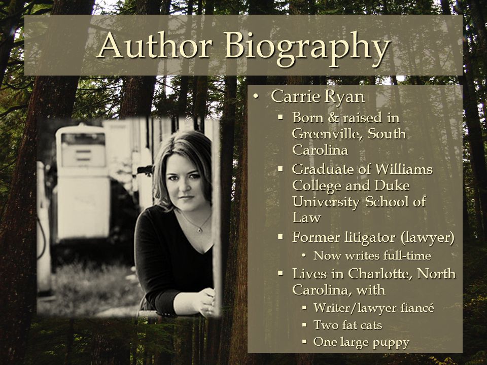 Author Biography Carrie Ryan Carrie Ryan  Born & raised in Greenville, South Carolina  Graduate of Williams College and Duke University School of Law  Former litigator (lawyer) Now writes full-time Now writes full-time  Lives in Charlotte, North Carolina, with  Writer/lawyer fiancé  Two fat cats  One large puppy